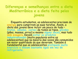 Diferenças e semelhanças entre a dieta 
Mediterrânica e a dieta feita pelos 
jovens 
Enquanto estudantes, os adolescentes precisam de 
energia para cumprirem as suas tarefas. Assim, a 
dieta dos jovens deve incluir um pouco de tudo – 
frutas, saladas, carnes de todos os tipos, glícidos 
(pães, massas, arroz) e mesmo alguns doces, mas tudo 
sem exagero. Devem evitar os produtos 
industrializados (muito populares entre os 
adolescentes) que na maioria das vezes são consumidos 
em maior quantidade do que deveriam. Também é 
fundamental que os adolescentes pratiquem muito 
exercício e bebam bastante água em vez de 
refrigerante. 
 