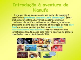 Introdução à aventura do 
Nanufo 
• Hoje em dia um número cada vez maior de doenças é 
associado a problemas causados pela alimentação. Estes 
problemas afectam as artérias, causando doenças 
cardiovasculares. Para evidenciar as diferenças entre o 
organismo de uma pessoa com uma alimentação do tipo fast 
food e o de uma pessoa que tem uma alimentação 
tradicionalmente mediterrânica vamos contar-vos uma 
investigação levada a cabo pelo nanufo, que vive no planeta 
nanolândia, para a disciplina de TLB… 
 
