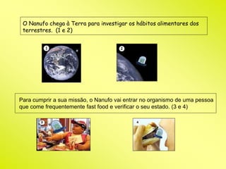 O Nanufo chega à Terra para investigar os hábitos alimentares dos 
terrestres. (1 e 2) 
Para cumprir a sua missão, o Nanufo vai entrar no organismo de uma pessoa 
que come frequentemente fast food e verificar o seu estado. (3 e 4) 
 