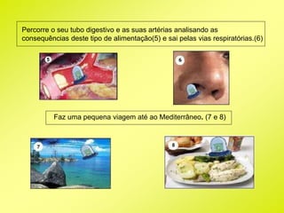 Percorre o seu tubo digestivo e as suas artérias analisando as 
consequências deste tipo de alimentação(5) e sai pelas vias respiratórias.(6) 
Faz uma pequena viagem até ao Mediterrâneo. (7 e 8) 
 