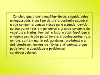 Concluiu que a dieta mediterrânica, seguida pelos 
antepassados é um tipo de dieta bastante saudável 
e que comporta poucos riscos para a saúde, devido 
ao seu baixo teor em gorduras e grande consumo de 
vegetais e frutas. Por outro lado, o fast food, que é 
o regime praticado pelos jovens e adolescentes hoje 
em dia, contém muito sal, gorduras, proteínas e é 
deficiente em termos de fibras e vitaminas, o que 
pode levar à obesidade e problemas 
cardiovasculares. 
 