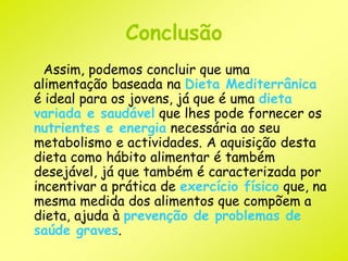 Conclusão 
Assim, podemos concluir que uma 
alimentação baseada na Dieta Mediterrânica 
é ideal para os jovens, já que é uma dieta 
variada e saudável que lhes pode fornecer os 
nutrientes e energia necessária ao seu 
metabolismo e actividades. A aquisição desta 
dieta como hábito alimentar é também 
desejável, já que também é caracterizada por 
incentivar a prática de exercício físico que, na 
mesma medida dos alimentos que compõem a 
dieta, ajuda à prevenção de problemas de 
saúde graves. 
 