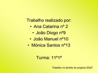 Trabalho realizado por: 
• Ana Catarina nº 2 
• João Diogo nº9 
• João Manuel nº10 
• Mónica Santos nº13 
Turma: 11º1ª 
Trabalho no âmbito do projecto ESaT 
