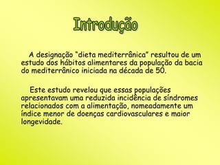 A designação “dieta mediterrânica” resultou de um 
estudo dos hábitos alimentares da população da bacia 
do mediterrânico iniciada na década de 50. 
Este estudo revelou que essas populações 
apresentavam uma reduzida incidência de síndromes 
relacionados com a alimentação, nomeadamente um 
índice menor de doenças cardiovasculares e maior 
longevidade. 
 