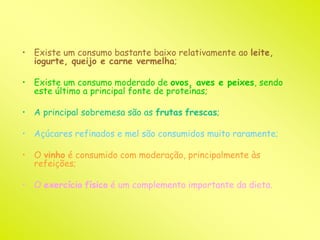 • Existe um consumo bastante baixo relativamente ao leite, 
iogurte, queijo e carne vermelha; 
• Existe um consumo moderado de ovos, aves e peixes, sendo 
este último a principal fonte de proteínas; 
• A principal sobremesa são as frutas frescas; 
• Açúcares refinados e mel são consumidos muito raramente; 
• O vinho é consumido com moderação, principalmente às 
refeições; 
• O exercício físico é um complemento importante da dieta. 
 