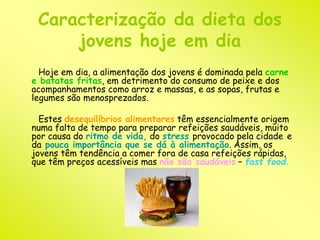 Caracterização da dieta dos 
jovens hoje em dia 
Hoje em dia, a alimentação dos jovens é dominada pela carne 
e batatas fritas, em detrimento do consumo de peixe e dos 
acompanhamentos como arroz e massas, e as sopas, frutas e 
legumes são menosprezados. 
Estes desequilíbrios alimentares têm essencialmente origem 
numa falta de tempo para preparar refeições saudáveis, muito 
por causa do ritmo de vida, do stress provocado pela cidade e 
da pouca importância que se dá à alimentação. Assim, os 
jovens têm tendência a comer fora de casa refeições rápidas, 
que têm preços acessíveis mas não são saudáveis – fast food. 
 