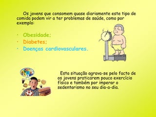 Os jovens que consomem quase diariamente este tipo de 
comida podem vir a ter problemas de saúde, como por 
exemplo: 
• Obesidade; 
• Diabetes; 
• Doenças cardiovasculares. 
Esta situação agrava-se pelo facto de 
os jovens praticarem pouco exercício 
físico e também por imperar o 
sedentarismo no seu dia-a-dia. 
 