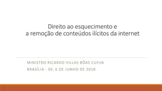 Direito ao esquecimento e
a remoção de conteúdos ilícitos da internet
MINISTRO RICARDO VILLAS BÔAS CUEVA
BRASÍLIA - DF, 6 DE JUNHO DE 2018.
 