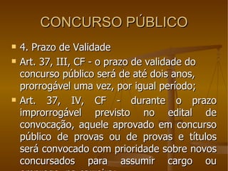 CONCURSO PÚBLICO 4. Prazo de Validade Art. 37, III, CF - o prazo de validade do concurso público será de até dois anos, prorrogável uma vez, por igual período; Art. 37, IV, CF - durante o prazo improrrogável previsto no edital de convocação, aquele aprovado em concurso público de provas ou de provas e títulos será convocado com prioridade sobre novos concursados para assumir cargo ou emprego, na carreira; 