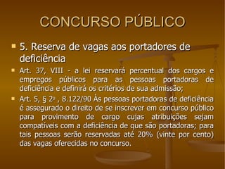 CONCURSO PÚBLICO 5. Reserva de vagas aos portadores de deficiência Art. 37, VIII - a lei reservará percentual dos cargos e empregos públicos para as pessoas portadoras de deficiência e definirá os critérios de sua admissão; Art. 5, § 2 o  , 8.122/90 Às pessoas portadoras de deficiência é assegurado o direito de se inscrever em concurso público para provimento de cargo cujas atribuições sejam compatíveis com a deficiência de que são portadoras; para tais pessoas serão reservadas até 20% (vinte por cento) das vagas oferecidas no concurso.  