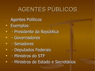AGENTES PÚBLICOS Agentes Políticos Exemplos:  - Presidente da República - Governadores - Senadores - Deputados Federais - Ministros do STF - Ministros de Estado e Secretários 
