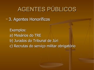 AGENTES PÚBLICOS 3. Agentes Honoríficos Exemplos: a) Mesários do TRE b) Jurados do Tribunal de Júri c) Recrutas do serviço militar obrigatório 