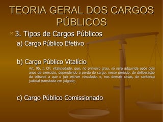 TEORIA GERAL DOS CARGOS PÚBLICOS 3. Tipos de Cargos Públicos a) Cargo Público Efetivo b) Cargo Público Vitalício Art. 95. I, CF: vitaliciedade, que, no primeiro grau, só será adquirida após dois anos de exercício, dependendo a perda do cargo, nesse período, de deliberação do tribunal a que o juiz estiver vinculado, e, nos demais casos, de sentença judicial transitada em julgado; c) Cargo Público Comissionado 