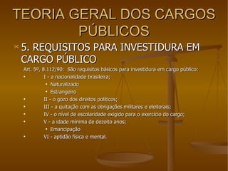 TEORIA GERAL DOS CARGOS PÚBLICOS 5. REQUISITOS PARA INVESTIDURA EM CARGO PÚBLICO Art. 5º, 8.112/90:  São requisitos básicos para investidura em cargo público: I - a nacionalidade brasileira; Naturalizado Estrangeiro II - o gozo dos direitos políticos; III - a quitação com as obrigações militares e eleitorais; IV - o nível de escolaridade exigido para o exercício do cargo; V - a idade mínima de dezoito anos; Emancipação VI - aptidão física e mental.  