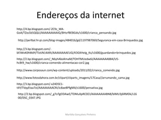 Endereços da internet
http://4.bp.blogspot.com/-ZC9z_WA-
GoA/TZxs5b5QQLI/AAAAAAAAAIQ/BHsrfBEBGds/s1600/crianca_pensando.jpg

http://perlbal.hi-pi.com/blog-images/484016/gd/1197987069/Seguranca-em-casa-Brinquedos.jpg

http://3.bp.blogspot.com/-
bFJWvK0hMdY/TlztJN14ARI/AAAAAAAAEUQ/K3GKHeIg_Ks/s1600/guardando+brinquedos.jpg

http://2.bp.blogspot.com/_N6yhAboKmaM/TOHTMUedw6I/AAAAAAAABB4/U5-
hcBt9_hw/s1600/crianca-comendo-alimentacao-cor2.jpg

http://www.corposaun.com/wp-content/uploads/2011/02/crianca_comendo.jpg

http://www.fotosdahora.com.br/clipart/cliparts_imagens/17Casa//arrumando_cama.jpg

http://3.bp.blogspot.com/-x24D5E1-
t4Y/TVqyEtaa7oI/AAAAAAAACRI/Jc8aeBPfgMA/s1600/pensativa.jpg

http://2.bp.blogspot.com/_g7oTgElDAwE/TDMuXpRCDCI/AAAAAAAABN8/blMU3j6RMDk/s16
00/DSC_0347.JPG




                                  Marlídia Gonçalves Pinheiro
 