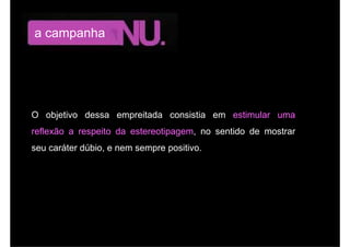 a campanha




O objetivo dessa empreitada consistia em estimular uma
reflexão a respeito da estereotipagem, no sentido de mostrar
seu caráter dúbio, e nem sempre positivo.
 