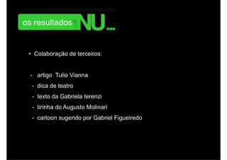 monitoramento online da repercussão da campanha.




        os resultados


           • Colaboração de terceiros:


            - artigo Tulio Vianna
             - dica de teatro
             - texto da Gabriela terenzi
             - tirinha do Augusto Molinari
             - cartoon sugerido por Gabriel Figueiredo
 