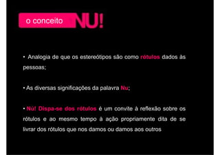 o conceito



• Analogia de que os estereótipos são como rótulos dados às
pessoas;


• A di
  As diversas significações d palavra N
               i ifi    õ da l        Nu;


• Nú! Dispa-se dos rótulos é um convite à reflexão sobre os
rótulos e ao mesmo tempo à ação propriamente dita de se
livrar dos rótulos que nos damos ou damos aos outros
 