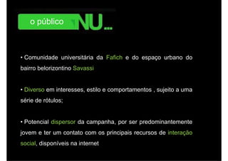 o público



• Comunidade universitária da Fafich e do espaço urbano do
bairro belorizontino Savassi


• Diverso em interesses estilo e comportamentos , sujeito a uma
             interesses,
série de rótulos;


• Potencial dispersor da campanha, por ser predominantemente
jovem e ter um contato com os principais recursos de interação
social,
social disponíveis na internet
 