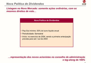 Nova Política de Dividendos
Listagem no Novo Mercado: somente ações ordinárias, com os
mesmos direitos de voto…


                           Nova Política de Dividendos




           • Pay-Out mínimo: 50% do lucro líquido anual
           • Periodicidade: Semestral
           • Início: no exercício de 2004, sendo a primeira antecipação
             prevista para set / out de 2004




 …representação dos novos acionistas no conselho de administração
                                              e tag-along de 100%
                                                                          19
 