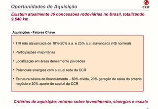 Oportunidades de Aquisição
Existem atualmente 36 concessões rodoviárias no Brasil, totalizando
9.640 km


Aquisições - Fatores Chave


• TIR não alavancada de 18%-20% a.a. e 25% a.a. alavancada (R$ nominal)

• Participações majoritárias

• Localização em áreas densamente povoadas

• Potenciais sinergias com a atual rede da CCR

• Estrutura básica de financiamento – 60% dívida, 20% geração de caixa do próprio
  negócio e 20% aporte de capital da CCR




 Critérios de aquisição: retorno sobre investimento, sinergias e escala
                                                                                    22
 