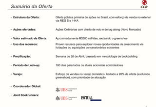 Sumário da Oferta

• Estrutura da Oferta:        Oferta pública primária de ações no Brasil, com esforço de venda no exterior
                              via REG S e 144A


• Ações ofertadas:            Ações Ordinárias com direito de voto e de tag along (Novo Mercado)


• Valor estimado da Oferta:   Aproximadamente R$300 milhões, excluindo o greenshoe

• Uso dos recursos:           Prover recursos para explorar novas oportunidades de crescimento via
                              licitações ou aquisições concessionárias existentes


• Precificação:               Semana de 26 de Abril, baseado em metodologia de bookbuilding


• Período de Lock-up:         180 dias para todos os atuais acionistas controladores


• Varejo:                     Esforço de vendas no varejo doméstico, limitado a 20% da oferta (excluindo
                              greenshoe), com prioridade de alocação


• Coordenador Global:


• Joint Bookrunners:


                                                                                                      3
 