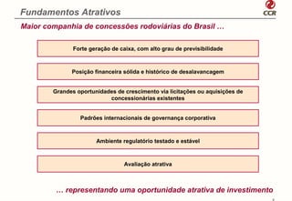 Fundamentos Atrativos
Maior companhia de concessões rodoviárias do Brasil …

               Forte geração de caixa, com alto grau de previsibilidade



              Posição financeira sólida e histórico de desalavancagem


        Grandes oportunidades de crescimento via licitações ou aquisições de
                           concessionárias existentes


                 Padrões internacionais de governança corporativa



                       Ambiente regulatório testado e estável



                                  Avaliação atrativa



         … representando uma oportunidade atrativa de investimento
                                                                               6
 