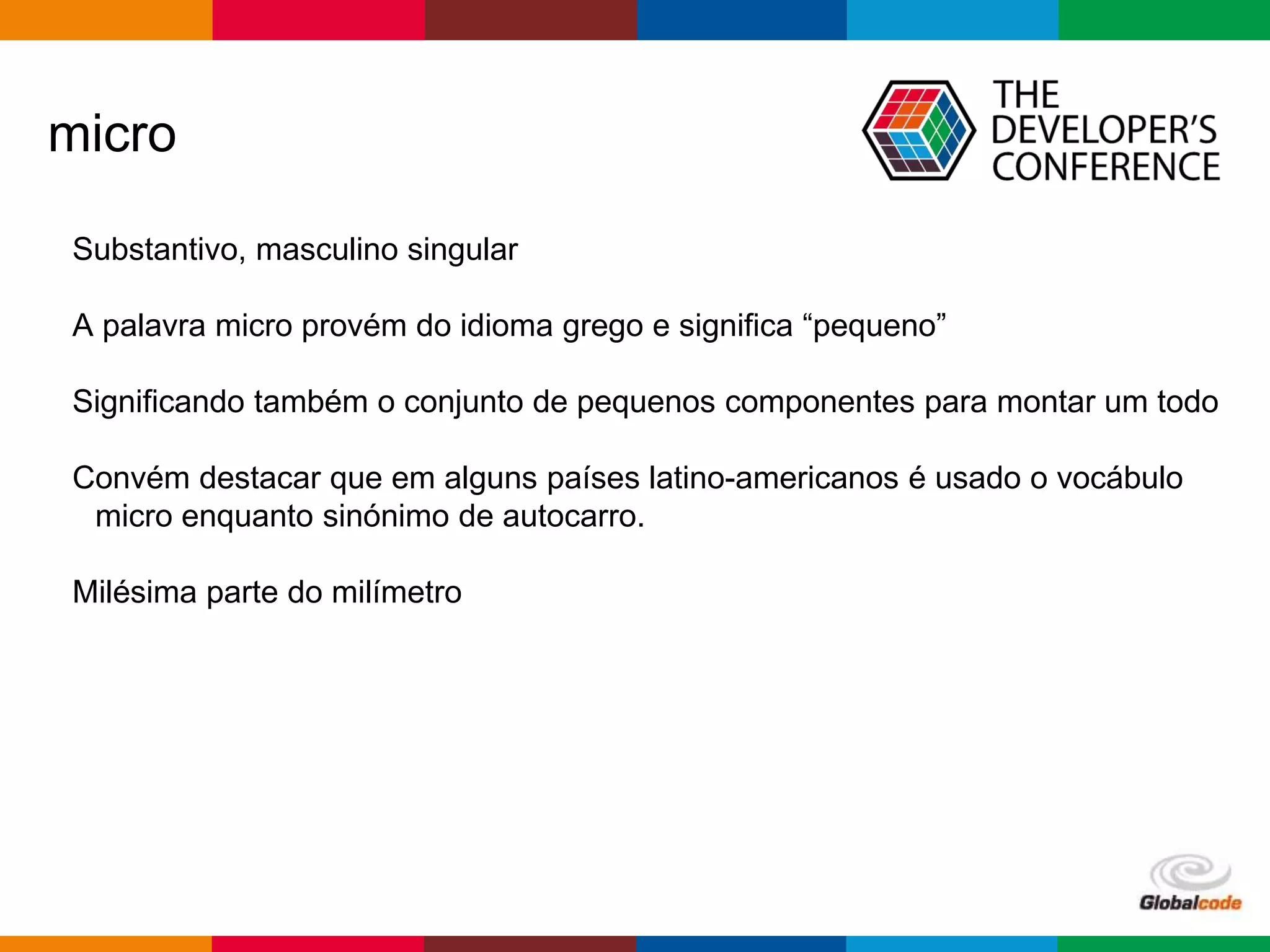 Globalcode – Open4education
micro
Substantivo, masculino singular
A palavra micro provém do idioma grego e significa “pequeno”
Significando também o conjunto de pequenos componentes para montar um todo
Convém destacar que em alguns países latino-americanos é usado o vocábulo
micro enquanto sinónimo de autocarro.
Milésima parte do milímetro
 