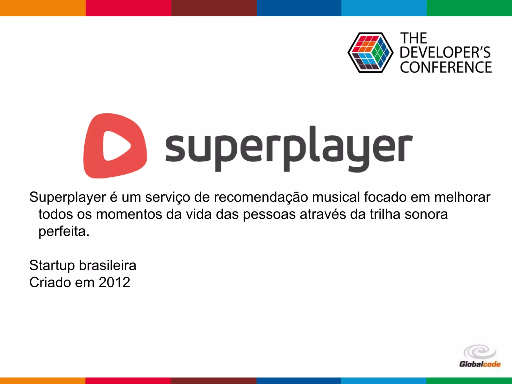 Globalcode – Open4education
Superplayer é um serviço de recomendação musical focado em melhorar
todos os momentos da vida das pessoas através da trilha sonora
perfeita.
Startup brasileira
Criado em 2012
 