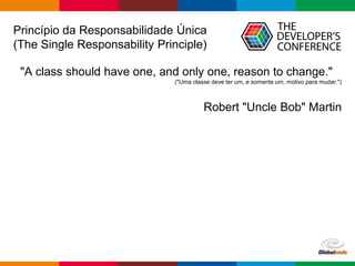Globalcode – Open4education
Princípio da Responsabilidade Única
(The Single Responsability Principle)
"A class should have one, and only one, reason to change."
("Uma classe deve ter um, e somente um, motivo para mudar.")
Robert "Uncle Bob" Martin
 