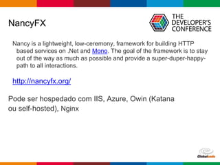 Globalcode – Open4education
NancyFX
Nancy is a lightweight, low-ceremony, framework for building HTTP
based services on .Net and Mono. The goal of the framework is to stay
out of the way as much as possible and provide a super-duper-happy-
path to all interactions.
http://nancyfx.org/
Pode ser hospedado com IIS, Azure, Owin (Katana
ou self-hosted), Nginx
 