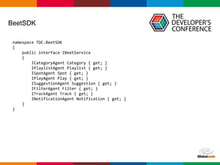 Globalcode – Open4education
BeetSDK
namespace TDC.BeetSDK
{
public interface IBeetService
{
ICategoryAgent Category { get; }
IPlaylistAgent Playlist { get; }
ISpotAgent Spot { get; }
IPlayAgent Play { get; }
ISuggestionAgent Suggestion { get; }
IFilterAgent Filter { get; }
ITrackAgent Track { get; }
INotificationAgent Notification { get; }
}
}
 