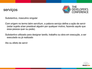 Globalcode – Open4education
serviços
Substantivo, masculino singular
Com origem no termo latim servitĭum, a palavra serviço define a ação de servir
(estar sujeito a/ser prestável alguém por qualquer motivo, fazendo aquilo que
essa pessoa quer ou pede).
Substantivo utilizado para designar tarefa, trabalho ou obra em execução, a ser
executado ou já realizado
Ato ou efeito de servir
 
