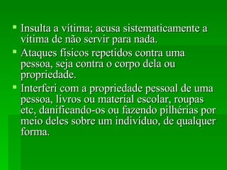 Insulta a vítima; acusa sistematicamente a vítima de não servir para nada.  Ataques físicos repetidos contra uma pessoa, seja contra o corpo dela ou propriedade.  Interferi com a propriedade pessoal de uma pessoa, livros ou material escolar, roupas etc, danificando-os ou fazendo pilhérias por meio deles sobre um indivíduo, de qualquer forma.  