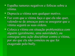 Espalha rumores negativos e fofocas   sobre a vítima.  Deprecia a vítima sem qualquer motivo.  Faz com que a vítima faça o que ela não quer, valendo-se de ameaças para se assegurar que a vítima seguirá as suas ordens.  Coloca a vítima em situação problemática com alguém (geralmente, uma autoridade), ou consegue uma ação disciplinar contra a vítima, por ato que ela não cometeu ou que foi exagerado pelo bully.  