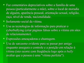 Faz comentários depreciativos sobre a família de uma pessoa (particularmente a mãe), sobre o local de moradia de alguém, aparência pessoal, orientação sexual, religião, raça, nível de renda, nacionalidade. Isolamento social da vítima.  Usa as tecnologias de informação para praticar o cyberbullying (criar páginas falsas sobre a vítima em sites de relacionamento).  Expressões ameaçadoras e chantagem.  Usa de sarcasmo evidente para se passar por amigo enquanto assegura o controle e a posição em relação à vítima (isto ocorre com freqüência logo após o  bully  avaliar que a pessoa é uma "vítima perfeita").  