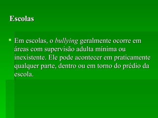 Escolas Em escolas, o  bullying  geralmente ocorre em áreas com supervisão adulta mínima ou inexistente. Ele pode acontecer em praticamente qualquer parte, dentro ou em torno do prédio da escola. 