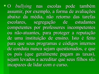 O  bullying  nas escolas pode também assumir, por exemplo, a forma de avaliações abaixo da média, não retorno das tarefas escolares, segregação de estudantes competentes por professores incompetentes ou não-atuantes, para proteger a reputação de uma instituição de ensino. Isto é feito para que seus programas e códigos internos de conduta nunca sejam questionados, e que os pais (que geralmente pagam as taxas), sejam levados a acreditar que seus filhos são incapazes de lidar com o curso.  