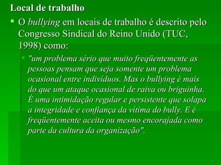 Local de trabalho O  bullying  em locais de trabalho é descrito pelo Congresso Sindical do Reino Unido (TUC, 1998) como: "um problema sério que muito freqüentemente as pessoas pensam que seja somente um problema ocasional entre indivíduos. Mas o bullying é mais do que um ataque ocasional de raiva ou briguinha. É uma intimidação regular e persistente que solapa a integridade e confiança da vítima do bully. E é freqüentemente aceita ou mesmo encorajada como parte da cultura da organização".  