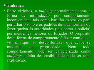 Vizinhança Entre vizinhos, o  bullying  normalmente toma a forma de intimidação por comportamento inconveniente, tais como barulho excessivo para perturbar o sono e os padrões de vida normais ou fazer queixa às autoridades (tais como a polícia) por incidentes menores ou forjados. O propósito desta forma de comportamento é fazer com que a vítima fique tão desconfortável que acabe se mudando da propriedade. Nem todo comportamento pode ser caracterizado como  bullying : a falta de sensibilidade pode ser uma explicação. 