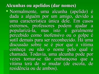 Alcunhas ou apelidos (dar nomes) Normalmente, uma alcunha (apelido) é dada a alguém por um amigo, devido a uma característica única dele. Em casos extremos, professores podem ajudar a popularizá-la, mas isto é geralmente percebido como inofensivo ou o golpe é sutil demais para ser reconhecido. Há uma discussão sobre se é pior que a vítima conheça ou não o nome pelo qual é chamada. Todavia, uma alcunha pode por vezes tornar-se tão embaraçosa que a vítima terá de se mudar (de escola, de residência ou de ambos). 