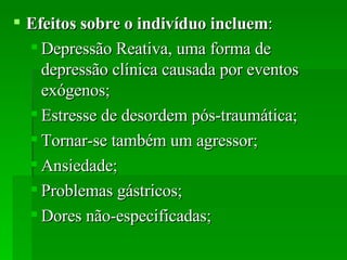 Efeitos sobre o indivíduo incluem :  Depressão Reativa, uma forma de depressão clínica causada por eventos exógenos;  Estresse de desordem pós-traumática;  Tornar-se também um agressor;  Ansiedade;  Problemas gástricos;  Dores não-especificadas;  