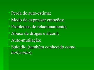 Perda de auto-estima;  Medo de expressar emoções;  Problemas de relacionamento;  Abuso de drogas e álcool;  Auto-mutilação;  Suicídio (também conhecido como  bullycídio ).  