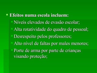 Efeitos numa escola incluem:   Níveis elevados de evasão escolar;  Alta rotatividade do quadro de pessoal;  Desrespeito pelos professores;  Alto nível de faltas por males menores;  Porte de arma por parte de crianças visando proteção;  