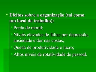 Efeitos sobre a organização (tal como um local de trabalho):  Perda de moral; Níveis elevados de faltas por depressão, ansiedade e dor nas costas; Queda de produtividade e lucro;  Altos níveis de rotatividade de pessoal. 