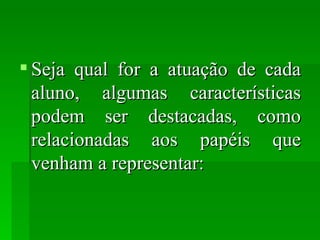 Seja qual for a atuação de cada aluno, algumas características podem ser destacadas, como relacionadas aos papéis que venham a representar: 