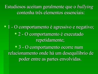 Estudiosos aceitam geralmente que o  bullying  contenha três elementos essenciais: 1 - O comportamento é agressivo e negativo;  2 - O comportamento é executado repetidamente;  3 - O comportamento ocorre num relacionamento onde há um desequilíbrio de poder entre as partes envolvidas.  