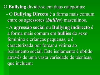 O  Bullying  divide-se em duas categorias: - O  Bullying   Directo  é a forma mais comum entre os agressores ( bullies ) masculinos. - A  agressão   social  ou  Bullying   indirecto  é a forma mais comum em  bullies  do sexo feminino e crianças pequenas, e é caracterizada por forçar a vítima ao isolamento social. Este isolamento é obtido através de uma vasta variedade de técnicas, que incluem: 