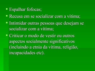 Espalhar fofocas;  Recusa em se socializar com a vítima;  Intimidar outras pessoas que desejam se socializar com a vítima;  Criticar o modo de vestir ou outros aspectos socialmente significativos (incluindo a etnia da vítima, religião, incapacidades etc).  