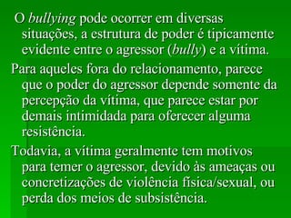 O  bullying  pode ocorrer em diversas situações, a estrutura de poder é tipicamente evidente entre o agressor ( bully ) e a vítima.  Para aqueles fora do relacionamento, parece que o poder do agressor depende somente da percepção da vítima, que parece estar por demais intimidada para oferecer alguma resistência.  Todavia, a vítima geralmente tem motivos para temer o agressor, devido às ameaças ou concretizações de violência física/sexual, ou perda dos meios de subsistência. 